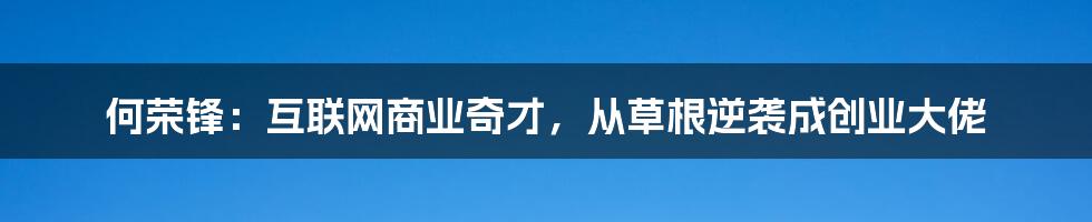 何荣锋：互联网商业奇才，从草根逆袭成创业大佬