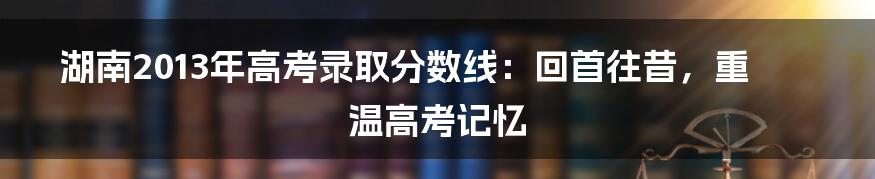 湖南2013年高考录取分数线：回首往昔，重温高考记忆