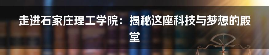 走进石家庄理工学院：揭秘这座科技与梦想的殿堂