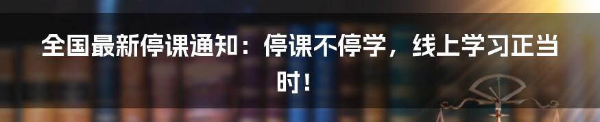 全国最新停课通知：停课不停学，线上学习正当时！