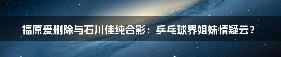 福原爱删除与石川佳纯合影：乒乓球界姐妹情疑云？