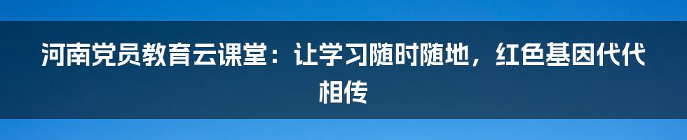 河南党员教育云课堂：让学习随时随地，红色基因代代相传