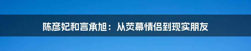 陈彦妃和言承旭：从荧幕情侣到现实朋友