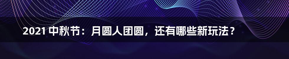 2021 中秋节：月圆人团圆，还有哪些新玩法？