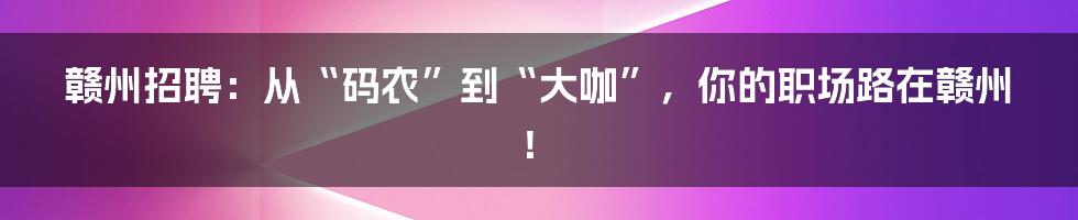 赣州招聘：从“码农”到“大咖”，你的职场路在赣州！