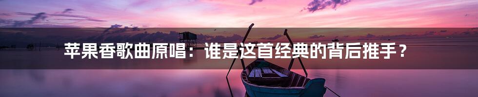 苹果香歌曲原唱：谁是这首经典的背后推手？