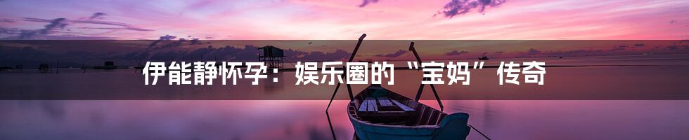 伊能静怀孕：娱乐圈的“宝妈”传奇