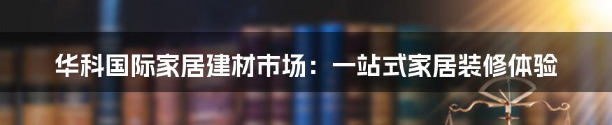 华科国际家居建材市场：一站式家居装修体验