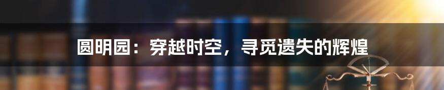 圆明园：穿越时空，寻觅遗失的辉煌