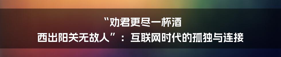 “劝君更尽一杯酒 西出阳关无故人”：互联网时代的孤独与连接