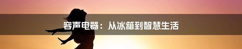 容声电器：从冰箱到智慧生活