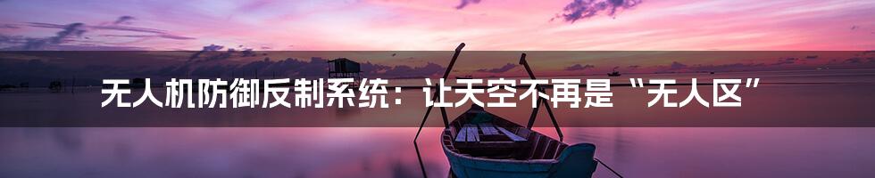 无人机防御反制系统：让天空不再是“无人区”