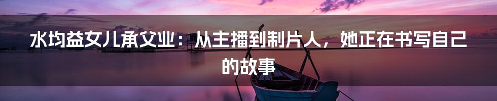 水均益女儿承父业：从主播到制片人，她正在书写自己的故事