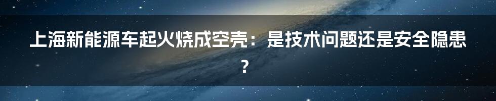 上海新能源车起火烧成空壳：是技术问题还是安全隐患？