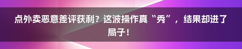 点外卖恶意差评获利？这波操作真“秀”，结果却进了局子！