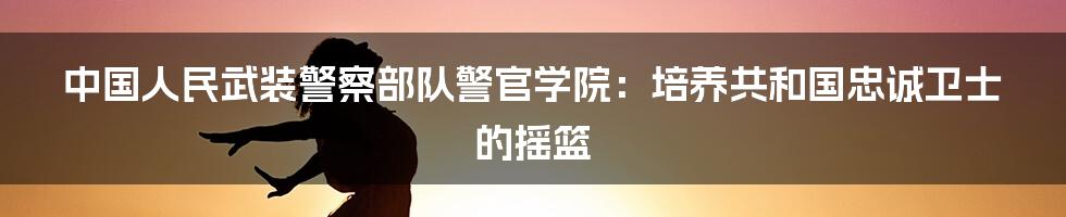 中国人民武装警察部队警官学院：培养共和国忠诚卫士的摇篮