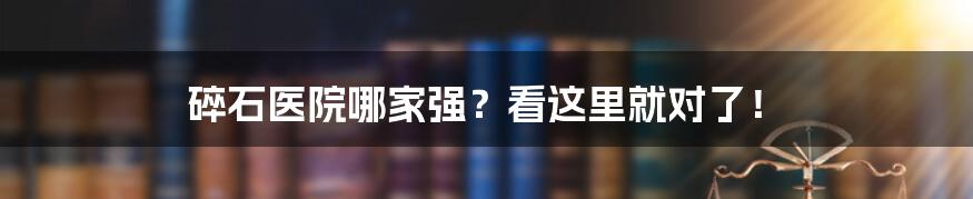 碎石医院哪家强？看这里就对了！