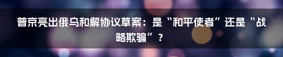 普京亮出俄乌和解协议草案：是“和平使者”还是“战略欺骗”？