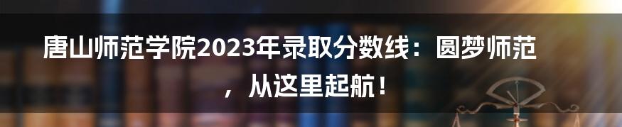 唐山师范学院2023年录取分数线：圆梦师范，从这里起航！