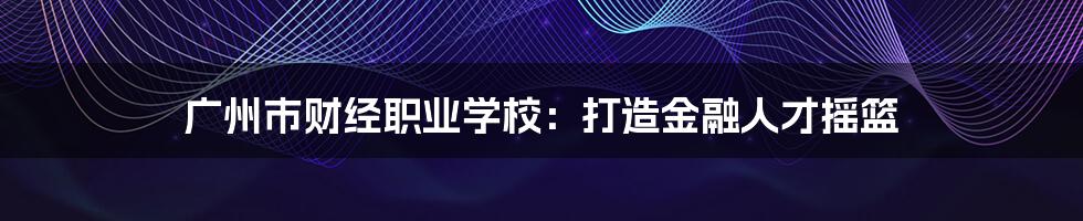 广州市财经职业学校：打造金融人才摇篮