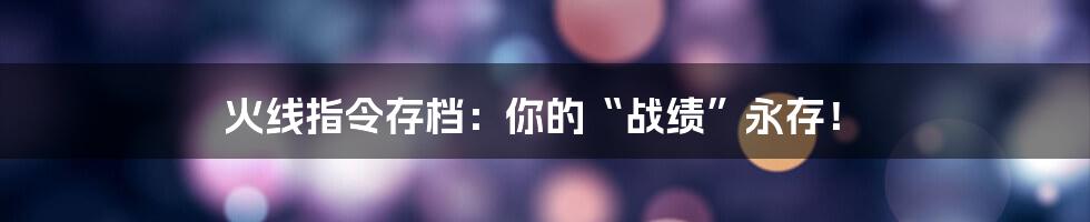 火线指令存档：你的“战绩”永存！