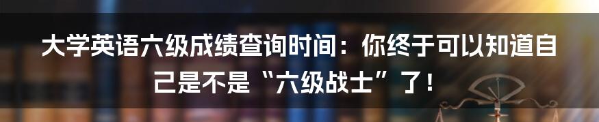 大学英语六级成绩查询时间：你终于可以知道自己是不是“六级战士”了！