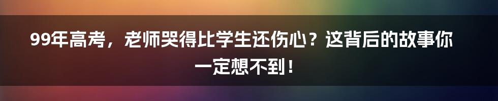 99年高考，老师哭得比学生还伤心？这背后的故事你一定想不到！