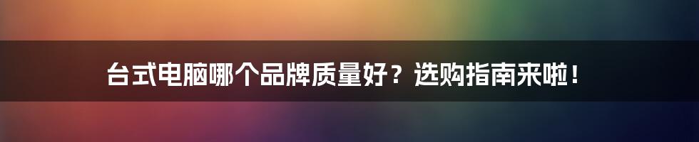 台式电脑哪个品牌质量好？选购指南来啦！