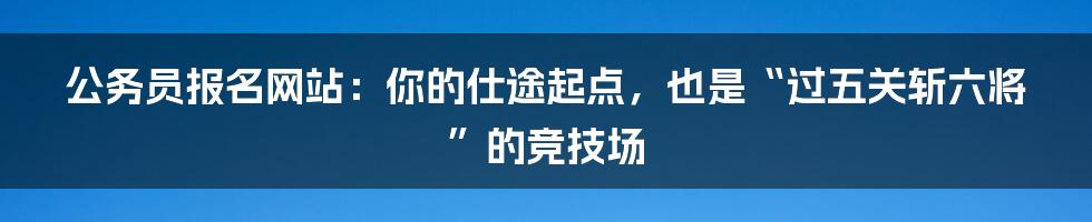 公务员报名网站：你的仕途起点，也是“过五关斩六将”的竞技场