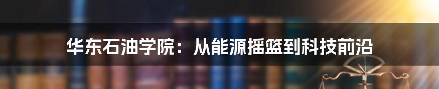 华东石油学院：从能源摇篮到科技前沿