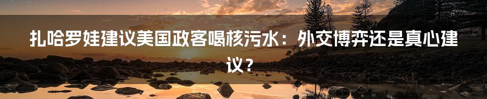 扎哈罗娃建议美国政客喝核污水：外交博弈还是真心建议？