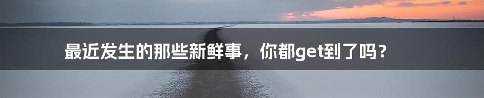 最近发生的那些新鲜事，你都get到了吗？