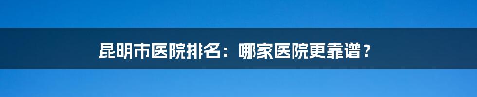 昆明市医院排名：哪家医院更靠谱？