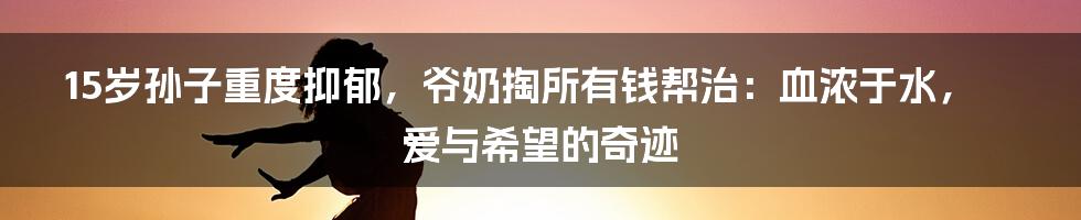 15岁孙子重度抑郁，爷奶掏所有钱帮治：血浓于水，爱与希望的奇迹