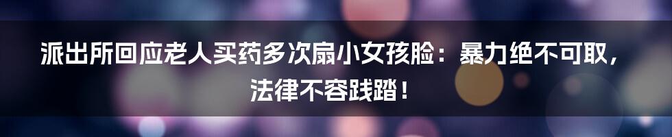 派出所回应老人买药多次扇小女孩脸：暴力绝不可取，法律不容践踏！