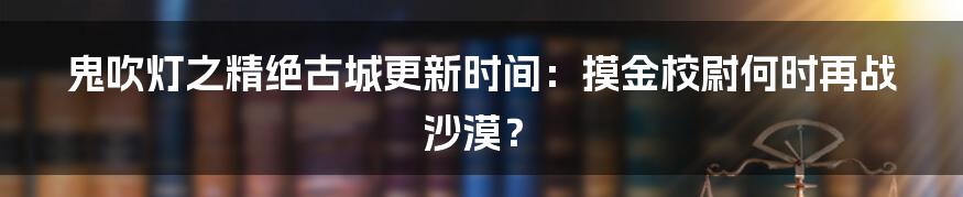 鬼吹灯之精绝古城更新时间：摸金校尉何时再战沙漠？