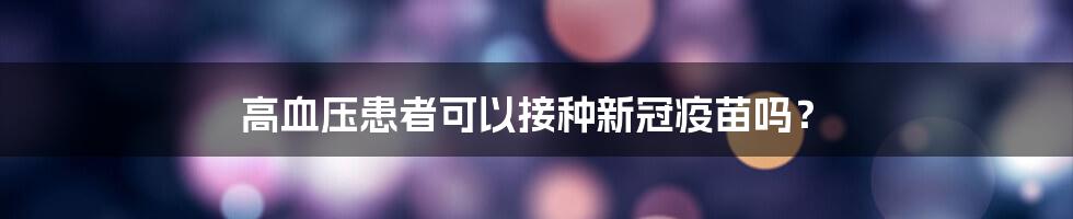 高血压患者可以接种新冠疫苗吗？