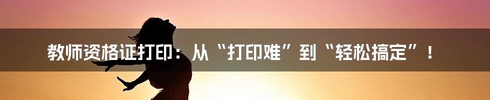 教师资格证打印：从“打印难”到“轻松搞定”！