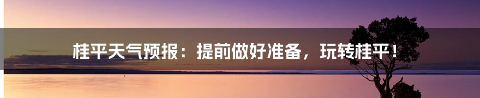 桂平天气预报：提前做好准备，玩转桂平！