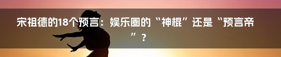 宋祖德的18个预言：娱乐圈的“神棍”还是“预言帝”？