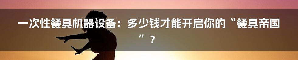 一次性餐具机器设备：多少钱才能开启你的“餐具帝国”？