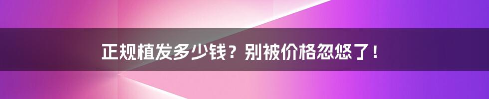 正规植发多少钱？别被价格忽悠了！