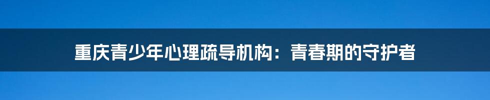 重庆青少年心理疏导机构：青春期的守护者