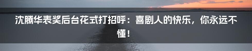 沈腾华表奖后台花式打招呼：喜剧人的快乐，你永远不懂！