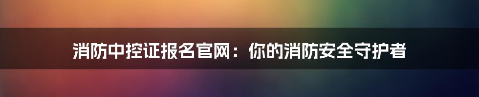 消防中控证报名官网：你的消防安全守护者