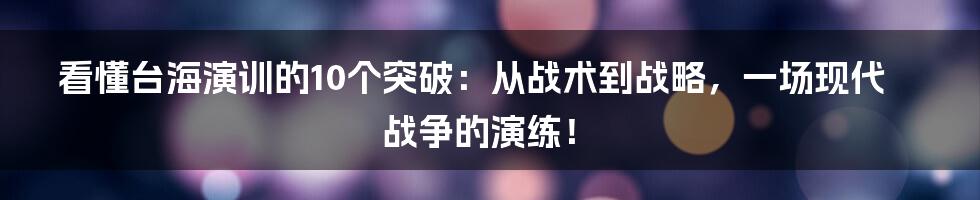 看懂台海演训的10个突破：从战术到战略，一场现代战争的演练！