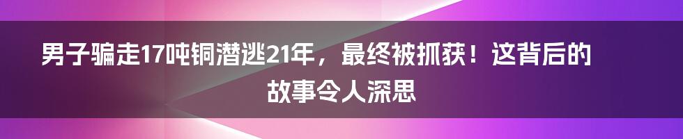 男子骗走17吨铜潜逃21年，最终被抓获！这背后的故事令人深思