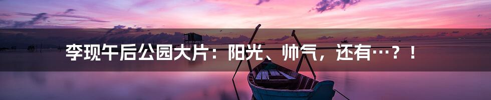 李现午后公园大片：阳光、帅气，还有…？！