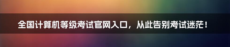 全国计算机等级考试官网入口，从此告别考试迷茫！