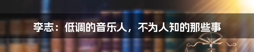 李志：低调的音乐人，不为人知的那些事